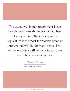 The executive, in our government is not the sole, it is scarcely the principle, object of my jealousy. The tyranny of the legislature is the most formidable dread at present and will be for many years. That of the executive will come in its turn, but it will be at a remote period Picture Quote #1