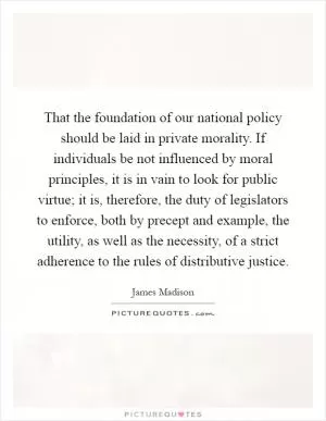 That the foundation of our national policy should be laid in private morality. If individuals be not influenced by moral principles, it is in vain to look for public virtue; it is, therefore, the duty of legislators to enforce, both by precept and example, the utility, as well as the necessity, of a strict adherence to the rules of distributive justice Picture Quote #1