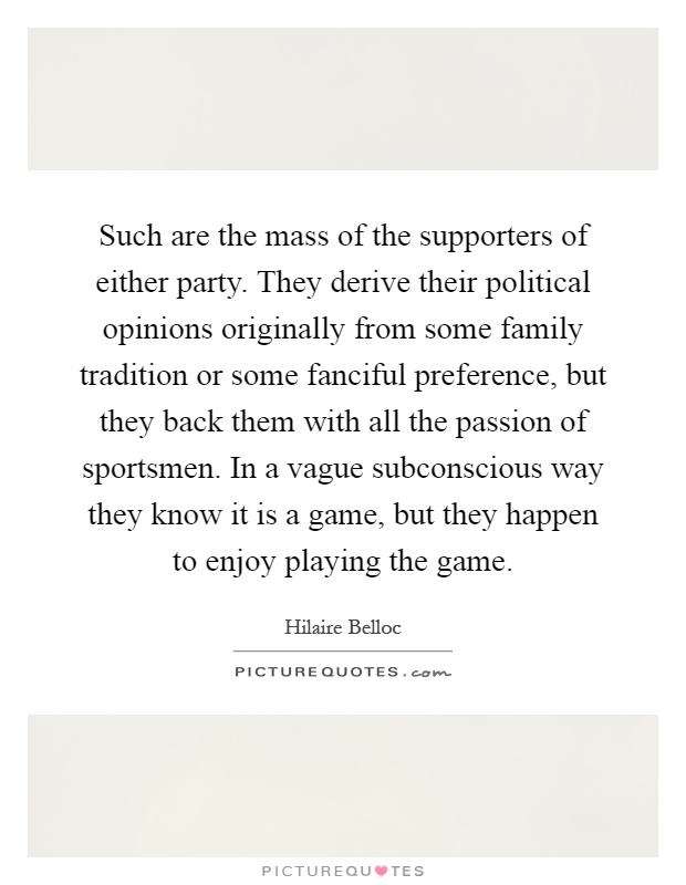 Such are the mass of the supporters of either party. They derive their political opinions originally from some family tradition or some fanciful preference, but they back them with all the passion of sportsmen. In a vague subconscious way they know it is a game, but they happen to enjoy playing the game Picture Quote #1