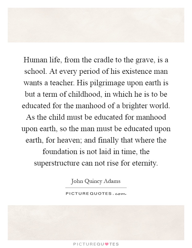 Human life, from the cradle to the grave, is a school. At every period of his existence man wants a teacher. His pilgrimage upon earth is but a term of childhood, in which he is to be educated for the manhood of a brighter world. As the child must be educated for manhood upon earth, so the man must be educated upon earth, for heaven; and finally that where the foundation is not laid in time, the superstructure can not rise for eternity Picture Quote #1