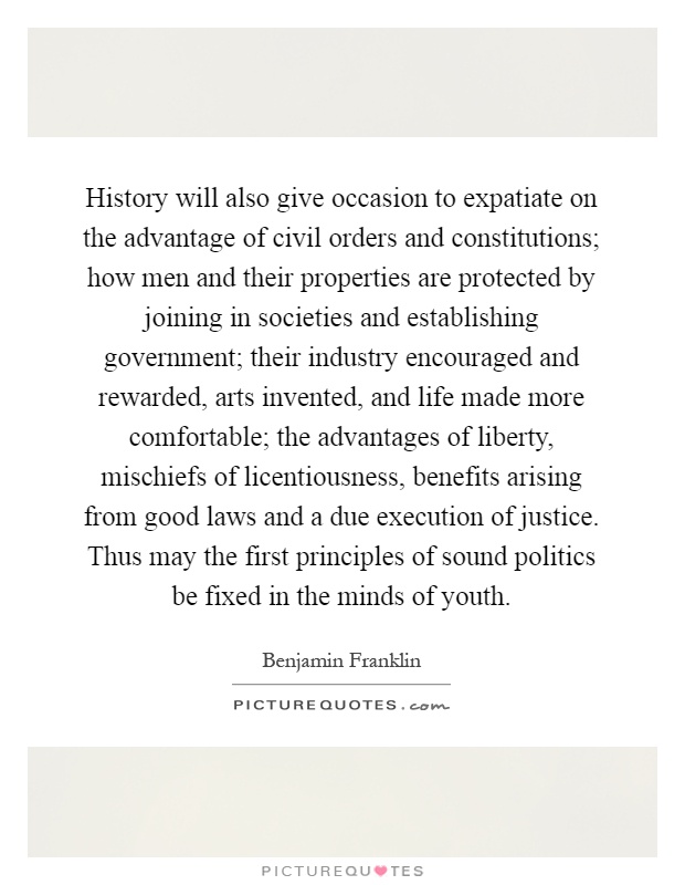 History will also give occasion to expatiate on the advantage of civil orders and constitutions; how men and their properties are protected by joining in societies and establishing government; their industry encouraged and rewarded, arts invented, and life made more comfortable; the advantages of liberty, mischiefs of licentiousness, benefits arising from good laws and a due execution of justice. Thus may the first principles of sound politics be fixed in the minds of youth Picture Quote #1