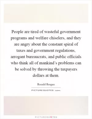 People are tired of wasteful government programs and welfare chiselers, and they are angry about the constant spiral of taxes and government regulations, arrogant bureaucrats, and public officials who think all of mankind’s problems can be solved by throwing the taxpayers dollars at them Picture Quote #1