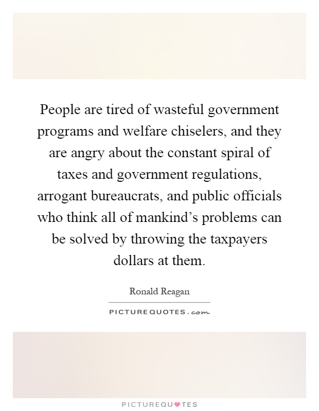 People are tired of wasteful government programs and welfare chiselers, and they are angry about the constant spiral of taxes and government regulations, arrogant bureaucrats, and public officials who think all of mankind's problems can be solved by throwing the taxpayers dollars at them Picture Quote #1