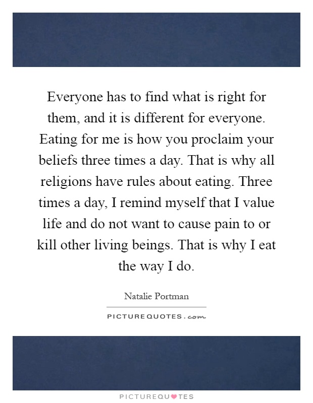 Everyone has to find what is right for them, and it is different for everyone. Eating for me is how you proclaim your beliefs three times a day. That is why all religions have rules about eating. Three times a day, I remind myself that I value life and do not want to cause pain to or kill other living beings. That is why I eat the way I do Picture Quote #1