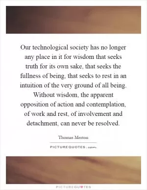 Our technological society has no longer any place in it for wisdom that seeks truth for its own sake, that seeks the fullness of being, that seeks to rest in an intuition of the very ground of all being. Without wisdom, the apparent opposition of action and contemplation, of work and rest, of involvement and detachment, can never be resolved Picture Quote #1