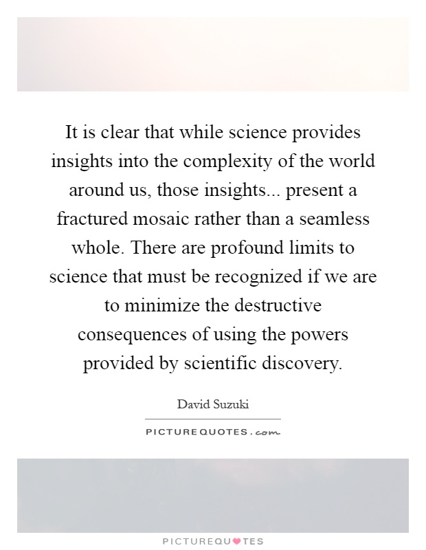It is clear that while science provides insights into the complexity of the world around us, those insights... present a fractured mosaic rather than a seamless whole. There are profound limits to science that must be recognized if we are to minimize the destructive consequences of using the powers provided by scientific discovery Picture Quote #1