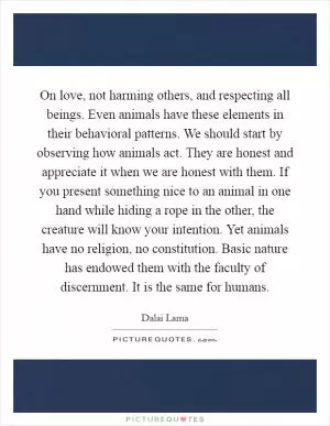 On love, not harming others, and respecting all beings. Even animals have these elements in their behavioral patterns. We should start by observing how animals act. They are honest and appreciate it when we are honest with them. If you present something nice to an animal in one hand while hiding a rope in the other, the creature will know your intention. Yet animals have no religion, no constitution. Basic nature has endowed them with the faculty of discernment. It is the same for humans Picture Quote #1