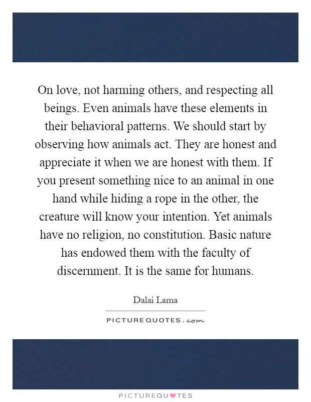 On love, not harming others, and respecting all beings. Even animals have these elements in their behavioral patterns. We should start by observing how animals act. They are honest and appreciate it when we are honest with them. If you present something nice to an animal in one hand while hiding a rope in the other, the creature will know your intention. Yet animals have no religion, no constitution. Basic nature has endowed them with the faculty of discernment. It is the same for humans Picture Quote #1