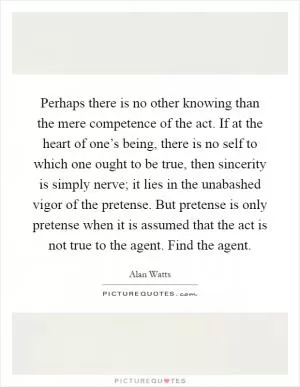 Perhaps there is no other knowing than the mere competence of the act. If at the heart of one’s being, there is no self to which one ought to be true, then sincerity is simply nerve; it lies in the unabashed vigor of the pretense. But pretense is only pretense when it is assumed that the act is not true to the agent. Find the agent Picture Quote #1