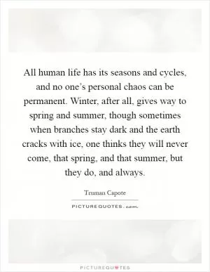 All human life has its seasons and cycles, and no one’s personal chaos can be permanent. Winter, after all, gives way to spring and summer, though sometimes when branches stay dark and the earth cracks with ice, one thinks they will never come, that spring, and that summer, but they do, and always Picture Quote #1