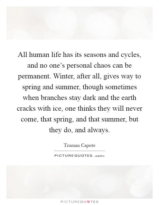 All human life has its seasons and cycles, and no one's personal chaos can be permanent. Winter, after all, gives way to spring and summer, though sometimes when branches stay dark and the earth cracks with ice, one thinks they will never come, that spring, and that summer, but they do, and always Picture Quote #1