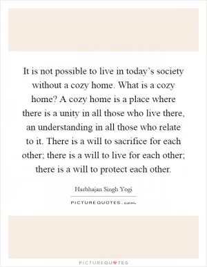 It is not possible to live in today’s society without a cozy home. What is a cozy home? A cozy home is a place where there is a unity in all those who live there, an understanding in all those who relate to it. There is a will to sacrifice for each other; there is a will to live for each other; there is a will to protect each other Picture Quote #1