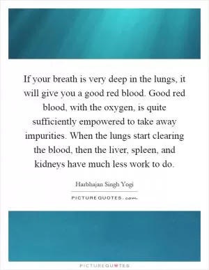 If your breath is very deep in the lungs, it will give you a good red blood. Good red blood, with the oxygen, is quite sufficiently empowered to take away impurities. When the lungs start clearing the blood, then the liver, spleen, and kidneys have much less work to do Picture Quote #1