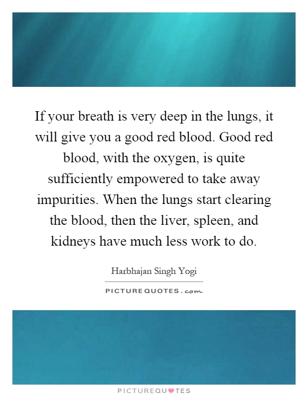 If your breath is very deep in the lungs, it will give you a good red blood. Good red blood, with the oxygen, is quite sufficiently empowered to take away impurities. When the lungs start clearing the blood, then the liver, spleen, and kidneys have much less work to do Picture Quote #1