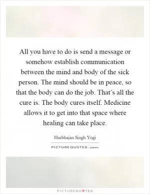All you have to do is send a message or somehow establish communication between the mind and body of the sick person. The mind should be in peace, so that the body can do the job. That’s all the cure is. The body cures itself. Medicine allows it to get into that space where healing can take place Picture Quote #1