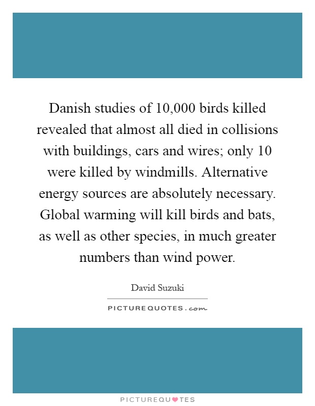 Danish studies of 10,000 birds killed revealed that almost all died in collisions with buildings, cars and wires; only 10 were killed by windmills. Alternative energy sources are absolutely necessary. Global warming will kill birds and bats, as well as other species, in much greater numbers than wind power Picture Quote #1