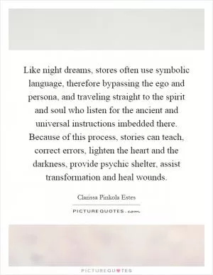 Like night dreams, stores often use symbolic language, therefore bypassing the ego and persona, and traveling straight to the spirit and soul who listen for the ancient and universal instructions imbedded there. Because of this process, stories can teach, correct errors, lighten the heart and the darkness, provide psychic shelter, assist transformation and heal wounds Picture Quote #1