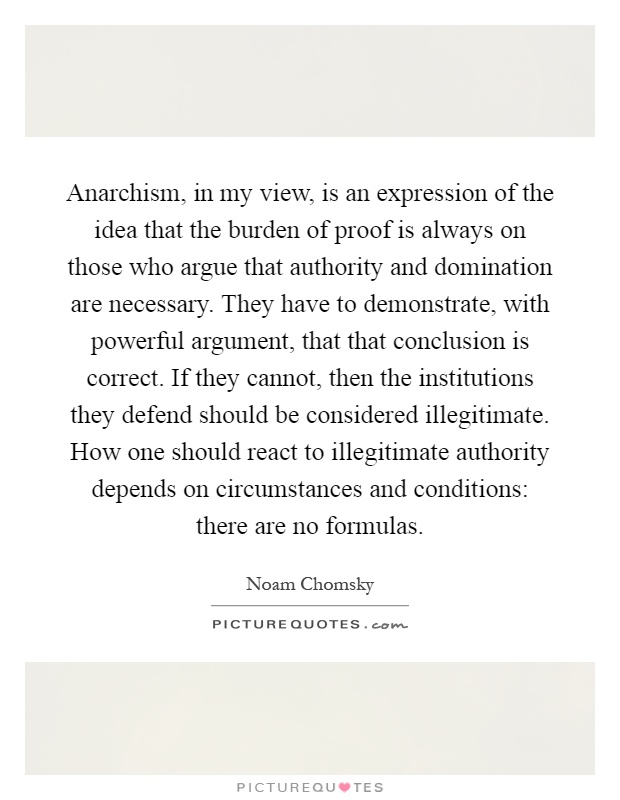 Anarchism, in my view, is an expression of the idea that the burden of proof is always on those who argue that authority and domination are necessary. They have to demonstrate, with powerful argument, that that conclusion is correct. If they cannot, then the institutions they defend should be considered illegitimate. How one should react to illegitimate authority depends on circumstances and conditions: there are no formulas Picture Quote #1