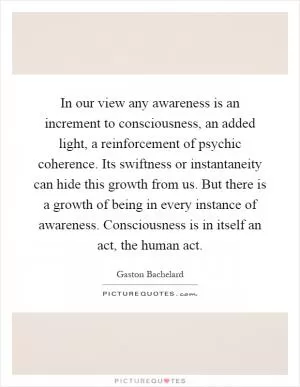 In our view any awareness is an increment to consciousness, an added light, a reinforcement of psychic coherence. Its swiftness or instantaneity can hide this growth from us. But there is a growth of being in every instance of awareness. Consciousness is in itself an act, the human act Picture Quote #1