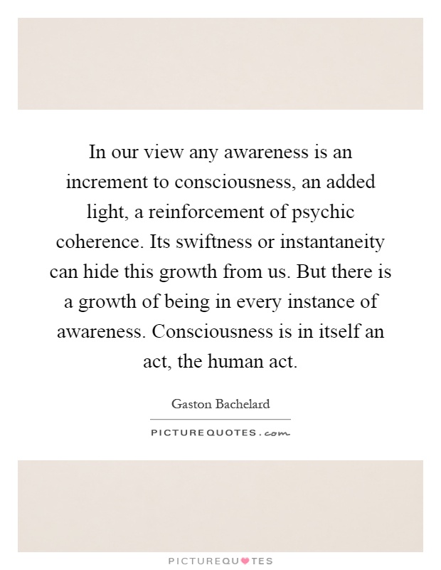 In our view any awareness is an increment to consciousness, an added light, a reinforcement of psychic coherence. Its swiftness or instantaneity can hide this growth from us. But there is a growth of being in every instance of awareness. Consciousness is in itself an act, the human act Picture Quote #1