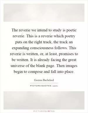 The reverie we intend to study is poetic reverie. This is a reverie which poetry puts on the right track, the track an expanding consciousness follows. This reverie is written, or, at least, promises to be written. It is already facing the great universe of the blank page. Then images begin to compose and fall into place Picture Quote #1