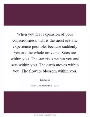 When you feel expansion of your consciousness, that is the most ecstatic experience possible, because suddenly you are the whole universe. Stars are within you. The sun rises within you and sets within you. The earth moves within you. The flowers blossom within you Picture Quote #1