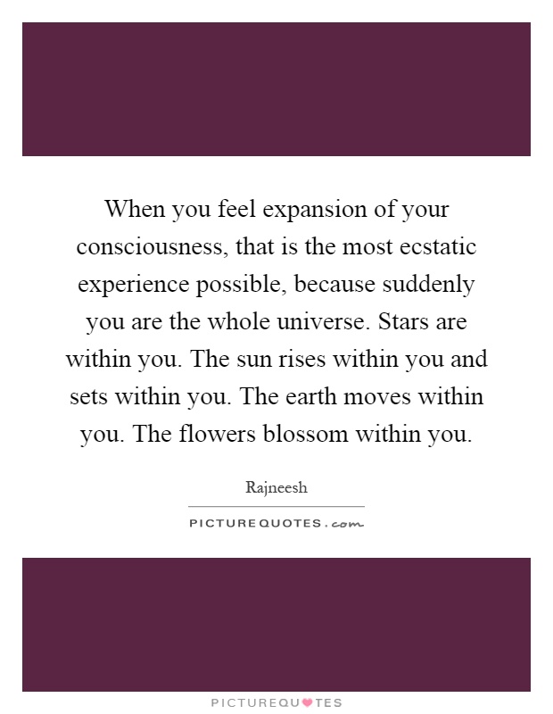 When you feel expansion of your consciousness, that is the most ecstatic experience possible, because suddenly you are the whole universe. Stars are within you. The sun rises within you and sets within you. The earth moves within you. The flowers blossom within you Picture Quote #1