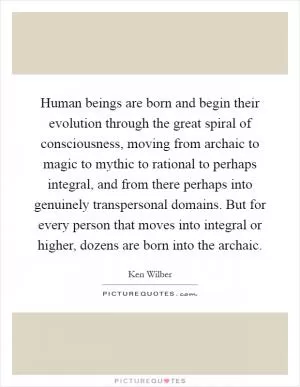 Human beings are born and begin their evolution through the great spiral of consciousness, moving from archaic to magic to mythic to rational to perhaps integral, and from there perhaps into genuinely transpersonal domains. But for every person that moves into integral or higher, dozens are born into the archaic Picture Quote #1