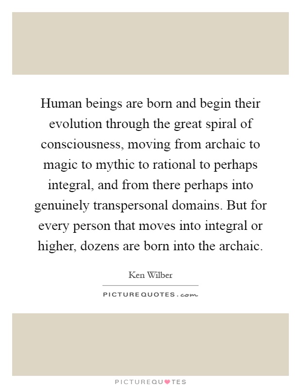 Human beings are born and begin their evolution through the great spiral of consciousness, moving from archaic to magic to mythic to rational to perhaps integral, and from there perhaps into genuinely transpersonal domains. But for every person that moves into integral or higher, dozens are born into the archaic Picture Quote #1