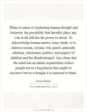When it comes to explaining human thought and behavior, the possibility that heredity plays any role at all still has the power to shock. To acknowledge human nature, many think, is to endorse racism, sexism, war, greed, genocide, nihilism, reactionary politics, and neglect of children and the disadvantaged. Any claim that the mind has an innate organization strikes people not as a hypothesis that might be incorrect but as a thought it is immoral to think Picture Quote #1