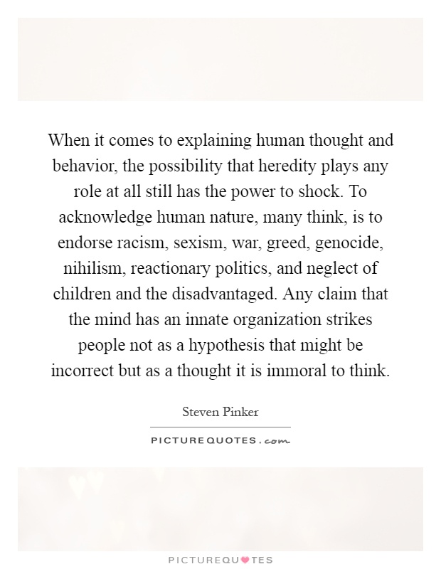 When it comes to explaining human thought and behavior, the possibility that heredity plays any role at all still has the power to shock. To acknowledge human nature, many think, is to endorse racism, sexism, war, greed, genocide, nihilism, reactionary politics, and neglect of children and the disadvantaged. Any claim that the mind has an innate organization strikes people not as a hypothesis that might be incorrect but as a thought it is immoral to think Picture Quote #1
