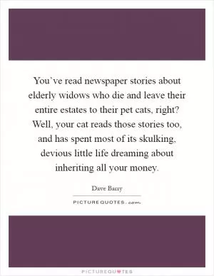You’ve read newspaper stories about elderly widows who die and leave their entire estates to their pet cats, right? Well, your cat reads those stories too, and has spent most of its skulking, devious little life dreaming about inheriting all your money Picture Quote #1