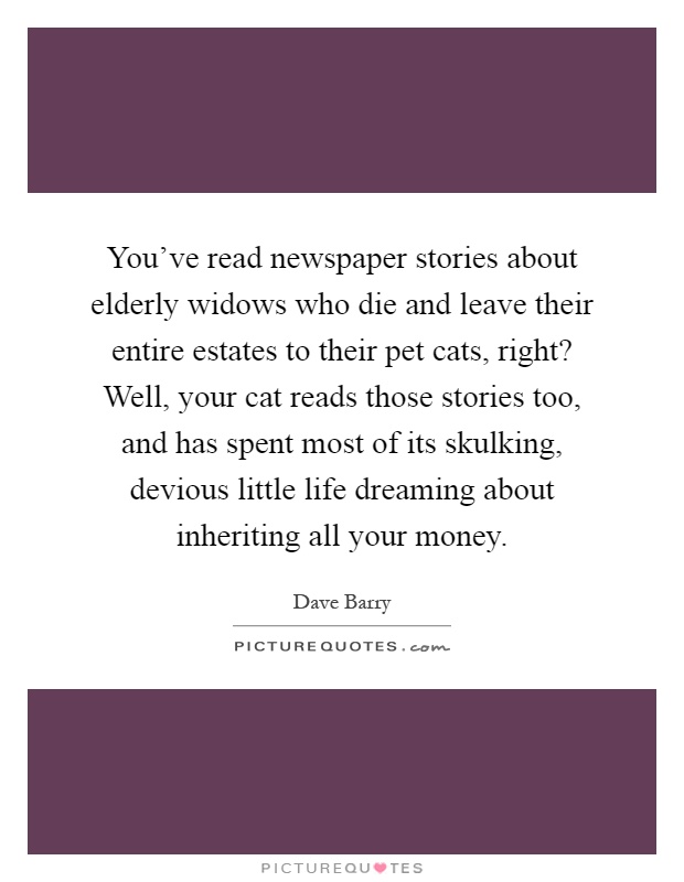 You've read newspaper stories about elderly widows who die and leave their entire estates to their pet cats, right? Well, your cat reads those stories too, and has spent most of its skulking, devious little life dreaming about inheriting all your money Picture Quote #1