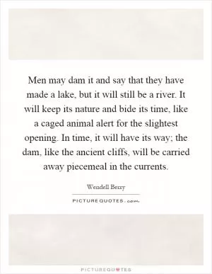 Men may dam it and say that they have made a lake, but it will still be a river. It will keep its nature and bide its time, like a caged animal alert for the slightest opening. In time, it will have its way; the dam, like the ancient cliffs, will be carried away piecemeal in the currents Picture Quote #1