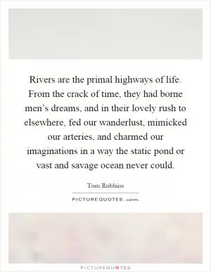 Rivers are the primal highways of life. From the crack of time, they had borne men’s dreams, and in their lovely rush to elsewhere, fed our wanderlust, mimicked our arteries, and charmed our imaginations in a way the static pond or vast and savage ocean never could Picture Quote #1