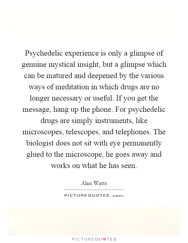 Psychedelic experience is only a glimpse of genuine mystical insight, but a glimpse which can be matured and deepened by the various ways of meditation in which drugs are no longer necessary or useful. If you get the message, hang up the phone. For psychedelic drugs are simply instruments, like microscopes, telescopes, and telephones. The biologist does not sit with eye permanently glued to the microscope, he goes away and works on what he has seen Picture Quote #1