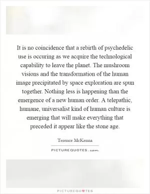 It is no coincidence that a rebirth of psychedelic use is occuring as we acquire the technological capability to leave the planet. The mushroom visions and the transformation of the human image precipitated by space exploration are spun together. Nothing less is happening than the emergence of a new human order. A telepathic, humane, universalist kind of human culture is emerging that will make everything that preceded it appear like the stone age Picture Quote #1