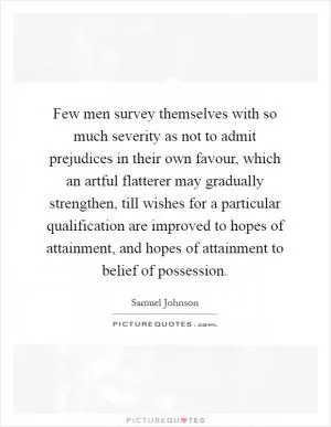 Few men survey themselves with so much severity as not to admit prejudices in their own favour, which an artful flatterer may gradually strengthen, till wishes for a particular qualification are improved to hopes of attainment, and hopes of attainment to belief of possession Picture Quote #1