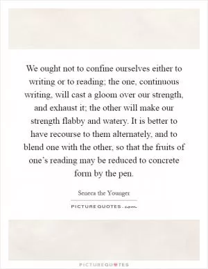 We ought not to confine ourselves either to writing or to reading; the one, continuous writing, will cast a gloom over our strength, and exhaust it; the other will make our strength flabby and watery. It is better to have recourse to them alternately, and to blend one with the other, so that the fruits of one’s reading may be reduced to concrete form by the pen Picture Quote #1
