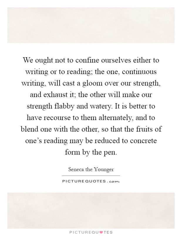We ought not to confine ourselves either to writing or to reading; the one, continuous writing, will cast a gloom over our strength, and exhaust it; the other will make our strength flabby and watery. It is better to have recourse to them alternately, and to blend one with the other, so that the fruits of one's reading may be reduced to concrete form by the pen Picture Quote #1