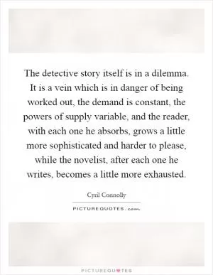 The detective story itself is in a dilemma. It is a vein which is in danger of being worked out, the demand is constant, the powers of supply variable, and the reader, with each one he absorbs, grows a little more sophisticated and harder to please, while the novelist, after each one he writes, becomes a little more exhausted Picture Quote #1