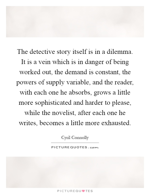 The detective story itself is in a dilemma. It is a vein which is in danger of being worked out, the demand is constant, the powers of supply variable, and the reader, with each one he absorbs, grows a little more sophisticated and harder to please, while the novelist, after each one he writes, becomes a little more exhausted Picture Quote #1