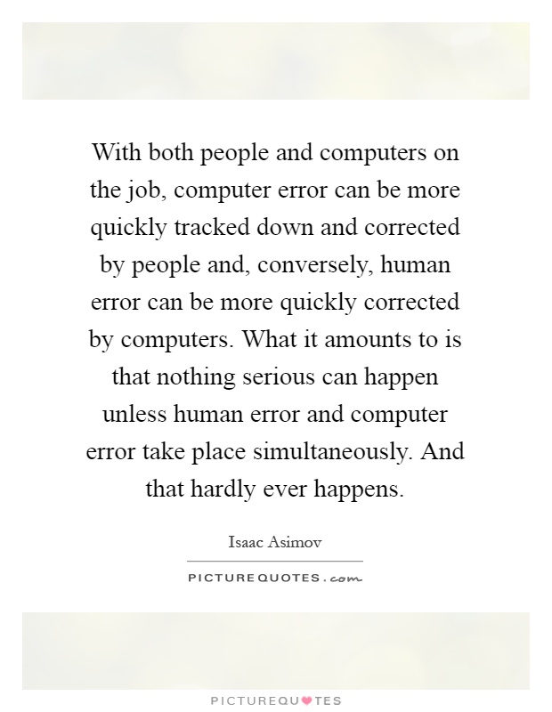 With both people and computers on the job, computer error can be more quickly tracked down and corrected by people and, conversely, human error can be more quickly corrected by computers. What it amounts to is that nothing serious can happen unless human error and computer error take place simultaneously. And that hardly ever happens Picture Quote #1