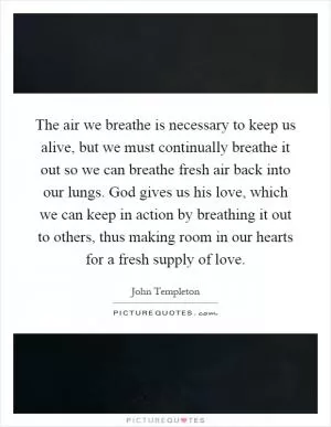The air we breathe is necessary to keep us alive, but we must continually breathe it out so we can breathe fresh air back into our lungs. God gives us his love, which we can keep in action by breathing it out to others, thus making room in our hearts for a fresh supply of love Picture Quote #1