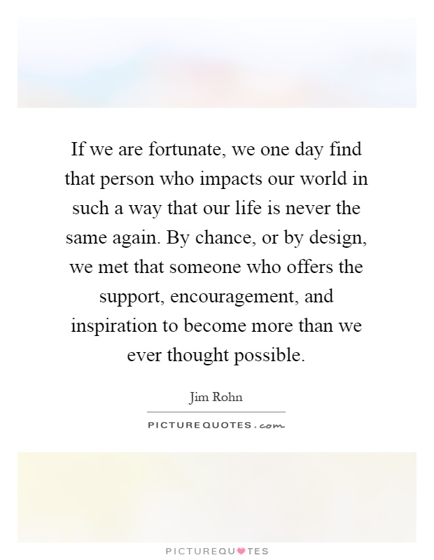 If we are fortunate, we one day find that person who impacts our world in such a way that our life is never the same again. By chance, or by design, we met that someone who offers the support, encouragement, and inspiration to become more than we ever thought possible Picture Quote #1