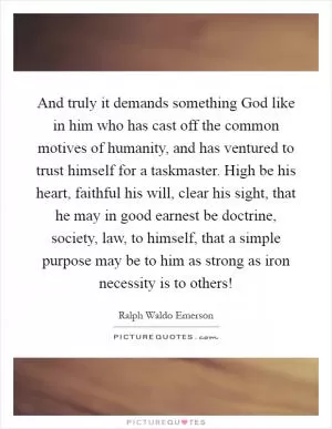 And truly it demands something God like in him who has cast off the common motives of humanity, and has ventured to trust himself for a taskmaster. High be his heart, faithful his will, clear his sight, that he may in good earnest be doctrine, society, law, to himself, that a simple purpose may be to him as strong as iron necessity is to others! Picture Quote #1