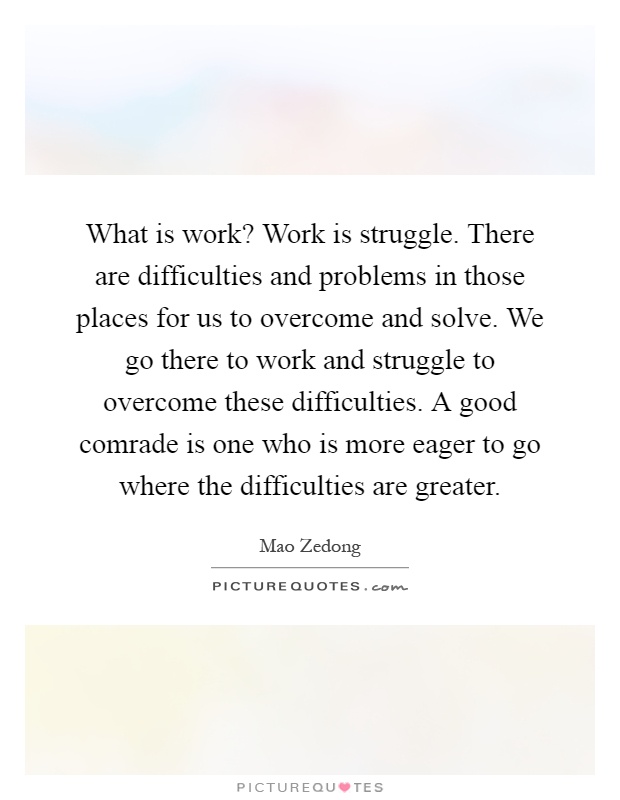What is work? Work is struggle. There are difficulties and problems in those places for us to overcome and solve. We go there to work and struggle to overcome these difficulties. A good comrade is one who is more eager to go where the difficulties are greater Picture Quote #1