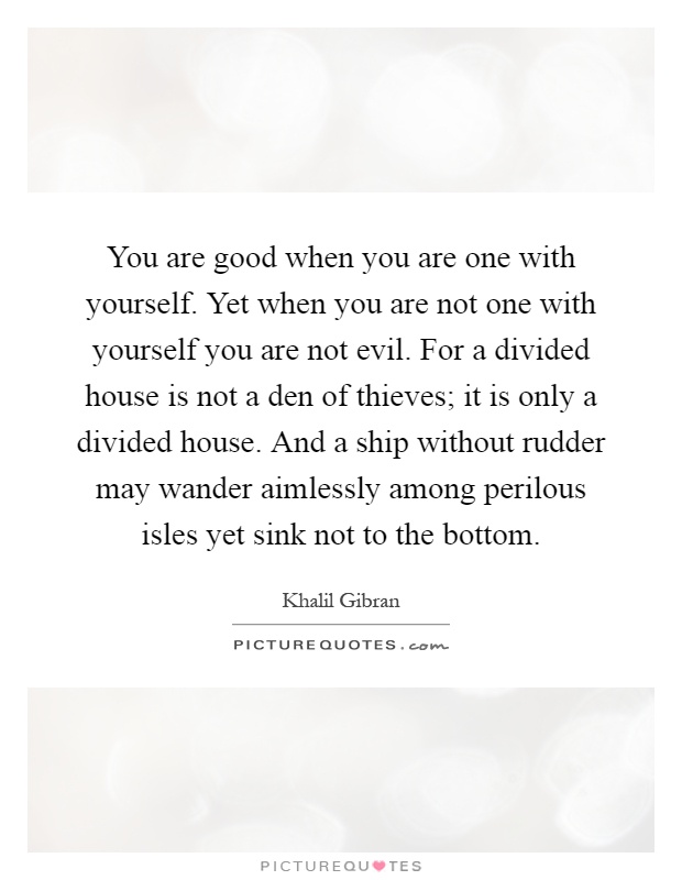 You are good when you are one with yourself. Yet when you are not one with yourself you are not evil. For a divided house is not a den of thieves; it is only a divided house. And a ship without rudder may wander aimlessly among perilous isles yet sink not to the bottom Picture Quote #1