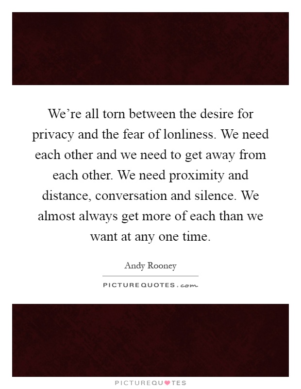 We're all torn between the desire for privacy and the fear of lonliness. We need each other and we need to get away from each other. We need proximity and distance, conversation and silence. We almost always get more of each than we want at any one time Picture Quote #1