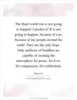 The third world war is not going to happen! I predict it! It is not going to happen, because of you, because of my people around the earth! They are the only hope. Only millions of buddhas are capable of creating the atmosphere for peace, for love, for compassion, for celebration Picture Quote #1